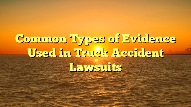 Common Types of Evidence Used in Truck Accident Lawsuits