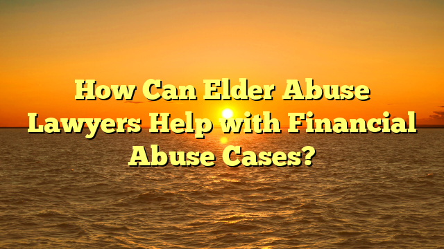 How Can Elder Abuse Lawyers Help with Financial Abuse Cases?