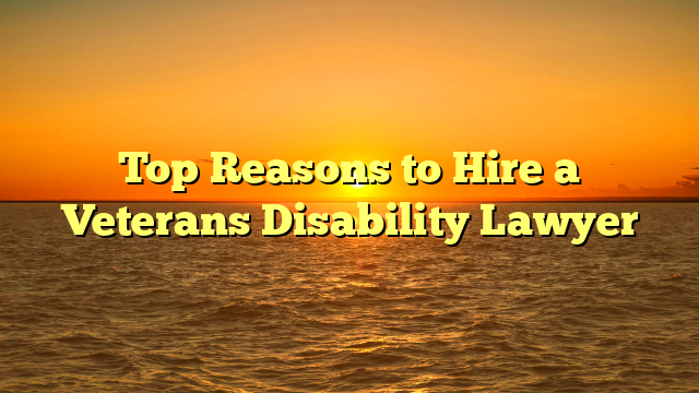 Top Reasons to Hire a Veterans Disability Lawyer