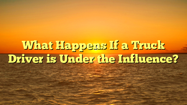 What Happens If a Truck Driver is Under the Influence?